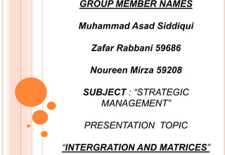 GROUP MEMBER NAMES
Muhammad Asad Siddiqui
Zafar Rabbani 59686
Noureen Mirza 59208
SUBJECT : “STRATEGIC
MANAGEMENT”
PRESENTATION TOPIC
“INTERGRATION AND MATRICES”
 
