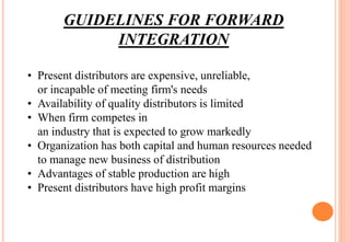 GUIDELINES FOR FORWARD
INTEGRATION
• Present distributors are expensive, unreliable,
or incapable of meeting firm's needs
...