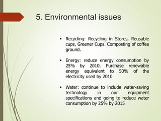 5. Environmental issues
 Recycling: Recycling in Stores, Reusable
cups, Greener Cups. Composting of coffee
ground.
 Energy: reduce energy consumption by
25% by 2010. Purchase renewable
energy equivalent to 50% of the
electricity used by 2010
 Water: continue to include water-saving
technology in our equipment
specifications and going to reduce water
consumption by 25% by 2015
 