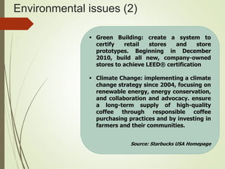 Environmental issues (2)
 Green Building: create a system to
certify retail stores and store
prototypes. Beginning in December
2010, build all new, company-owned
stores to achieve LEED® certification
 Climate Change: implementing a climate
change strategy since 2004, focusing on
renewable energy, energy conservation,
and collaboration and advocacy. ensure
a long-term supply of high-quality
coffee through responsible coffee
purchasing practices and by investing in
farmers and their communities.
Source: Starbucks USA Homepage
 