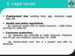  Employment law: working time, age, minimum wage
rate, etc.
 Health and safety regulations
- Ex: Starbucks spend more on health insurance — $300 million
surmount its coffee bill
 Consumer protection:
- Ex: Starbucks pay $225.000 to settle Consumer Protection
case for gift card violations. (Santa Rosa, CA , 2009)
- Ex: Stored-valued card: this is a prepaid card offer by
Starbucks.
6. Legal issues
 