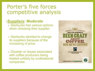 Porter’s five forces
competitive analysis
•Suppliers: Moderate
 Starbucks has various options
when choosing their supplier.
 Starbucks decided to change
its suppliers because of the
increasing of price.
 Disaster or issues associated
with coffee producers being
treated unfairly by multinational
companies
 