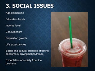 3. SOCIAL ISSUES
Age distribution
Education levels
Income level
Consumerism
Population growth
Life expectancies
Social and cultural changes affecting
consumers’ buying habits/trends
Expectation of society from the
business
 