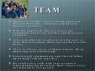 TEAM Marketers and Recruiters should approach their territory like a business and you are business partners.  With this approach, this decreases the complaints about one another and increases solutions.  Ask each other for feedback on what you’ve done that is working. What you can do to work better.  There is always areas of improvement– Keep improving your relationship.  Consistently communicate and closely follow up on major clients together.  Do conference calls with your recruiters when making big decisions. Don’t leave every decision up to one person.  