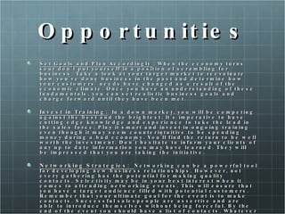 Opportunities Set Goals and Plan Accordingly  : When the economy turns sour don't put yourself in a position of scrambling for business. Take a look at your target market to reevaluate how you've done business in the past and determine how your customers' needs have changed as a result of the economic climate. Once you have an understanding of these fundamentals, you can set realistic business goals and charge forward until they have been met. Invest in Training:   In a down market, you will be competing against the best and the brightest. It's imperative to have cutting edge knowledge and experience to take the lead in the sales force. Play it smart and invest in ongoing training even though it may seem counterintuitive to be spending money during a bad economy. You'll find the return to be well worth the investment. Don't hesitate to inform your clients of any up to date information you may have learned. They will be impressed that you are taking the initiative. Networking Strategies:  Networking can be a powerful tool for developing new business relationships. However, not every gathering has the potential for making quality contacts. Selectivity may be in your best interest when it comes to attending networking events. This will ensure that you have a target audience filled with potential customers. Remember that your ultimate goal for the event is to make contacts. Successful salespeople are assertive and are able to introduce themselves without being forceful. By the end of the event you should have a list of contacts. Whatever you do, don't make the ultimate mistake of forgetting to follow-up. 