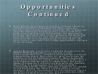 Opportunities Continued Don't Wait for Your Clients to Call You:  Existing clients are your best resource. Customers are all too often lost because their salesperson never took the time to follow-up after the initial sale. Staying in close contact with them builds trust and long-term relationships. It's important to keep the client up-to- date on new products and marketing materials. However, it's also vital that you keep yourself current on the ever-changing needs of your clients. The doors to new sales and cross-selling opportunities will open by just listening. Ask for Referrals:  A referral is commonly thought of as the highest form of compliment you can give a sales professional. However, customers rarely provide a referral without being asked. Most often, it's up to you to take the initiative to ask for additional contacts. All too frequently, sales professionals are afraid to ask, don't feel they have a good rapport with the client, or simply forget. The proper timing of asking for a referral can depend on the situation. Most often, it is appropriate to wait until you build a relationship with the client, although, it might be acceptable to ask if you know the client is excited about a recent purchase. Don't be discouraged if a referral doesn't have a need for your product or service. It is possible they will in the future or know someone who does.  