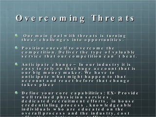 Overcoming Threats Our main goal with threats is turning those challenges into opportunities.  Position oneself to overcome the competition. Deliver the type of valuable service that our competition can’t beat.  Anticipate change– In our industry it is easy to rely on that huge account that is our big money maker. We have to anticipate what might happen to that account and react before that change takes place Define your core capabilities: EX- Provide well trained physician services, dedicated recruitment efforts,  in house credentialing process , knowledgeable individuals who are educated on the overall process and the industry, cost effective solutions to staffing issues.  