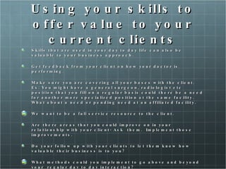 Using your skills to offer value to your current clients Skills that are used in your day to day life can also be valuable to your business approach. Get feedback from your client on how your doctor is performing.  Make sure you are covering all your bases with the client. Ex: You might have a general surgeon, radiologist etc position that you fill on a regular basis could there be a need for another more specialized position at the same facility. What about a need or pending need at an affiliated facility.  We want to be a full service resource to the client.  Are there areas that you could improve on in your relationship with your client- Ask  them.  Implement those improvements.  Do your follow up with your clients to let them know how valuable their business is to you? What methods could you implement to go above and beyond your  regular day to day interaction?  Maybe send them a personalized survey of what they liked or disliked about the service you offered. Send thank you card  hand written.  Check in on them even if they may not need your services for a while.  