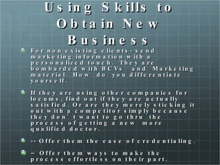 Using Skills to Obtain New Business For non existing clients- send marketing information with a personalized touch.  They are bombarded with BCVs  and  Marketing material.  How  do  you differentiate yourself. If they are using other companies for locums, find out if they are actually satisfied. Or are they merely sticking it out with a competitor simply because they don’t want to go thru  the process of getting a new  more qualified doctor.  -- Offer them the ease of credentialing.  –  Offer them ways to make the process effortless on their part.  Do your research on what type of doctors they are currently using and do your best to find them someone of higher quality.  