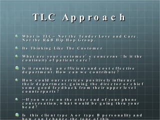 TLC Approach What is TLC– Not the Tender Love and Care. Not the R&B Hip Hop Group.  Its Thinking Like The Customer What are your customer’s concerns : Is it the continuity of patient care? Is it running  an efficient and cost effective department. How can we contribute? How could our services positively influence their department, gaining the director or chief some good feedback from their upper level counterparts? --If you were on the other end of your phone conversation, what would be going thru your head? Is  this client type A or  type B personality and how can I change the tone of this conversation to reflect their style.  