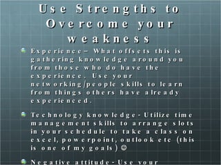 Use Strengths to Overcome your weakness Experience– What offsets this is gathering knowledge around you from those who do have the experience.  Use your networking/people skills to learn from things others have already experienced.  Technology knowledge- Utilize time management skills to arrange slots in your schedule to take a class on excel, powerpoint, outlook etc (this is one of my goals)   Negative attitude- Use your confidence, persistence and assertiveness to counter any negative feelings about the challenges or obstacles you could be facing. 