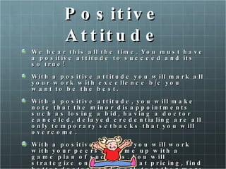 Positive Attitude We hear this all the time. You must have a positive attitude to succeed and its so true! With a positive attitude you will mark all your work with excellence b/c you want to be the best.  With a positive attitude, you will make note that the minor disappointments such as losing a bid, having a doctor canceled, delayed credentialing are all only temporary setbacks that you will overcome.  With a positive attitude you will work with your peers to come up with a game plan of success. You will strategize on ways to beat pricing, find better doctors and work together more efficiently. 