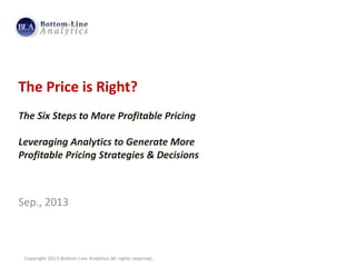 Copyright 2013 Bottom Line Analytics All rights reserved.
The Price is Right?
The Six Steps to More Profitable Pricing
Leveraging Analytics to Generate More
Profitable Pricing Strategies & Decisions
Sep., 2013
 