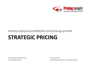 Driving improved profitability and earnings growth

STRATEGIC PRICING


International CEO Forum         Presented by:
18th October 2011               Ron Wood, Director of Pricing Insight
 