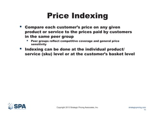 Price Indexing
• 

Compare each customer’s price on any given
product or service to the prices paid by customers
in the same peer group

• 

• 

Peer groups reflect competitive coverage and general price
sensitivity

Indexing can be done at the individual product/
service (sku) level or at the customer’s basket level

Copyright 2013 Strategic Pricing Associates, Inc.

strategicpricing.com
11

 