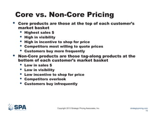 Core vs. Non-Core Pricing
• 

• 

Core products are those at the top of each customer’s
market basket

• 
• 
• 
• 
• 

Highest sales $
High in visibility
High in incentive to shop for price
Competitors most willing to quote prices
Customers buy more frequently

Non-Core products are those tag-along products at the
bottom of each customer’s market basket

• 
• 
• 
• 
• 

Low in sales $
Low in visibility
Low incentive to shop for price
Competitors overlook
Customers buy infrequently

Copyright 2013 Strategic Pricing Associates, Inc.

strategicpricing.com
15

 