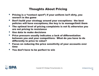 Thoughts About Pricing

• 
• 
• 
• 
• 
• 
• 

Pricing is a “contact sport”; if your uniform isn’t dirty, you
weren’t in the game
Don’t build your strategy around your exceptions: the best
policies will have exceptions; the key is to manage/limit them
The optimal level of pricing complaints is not 0; otherwise you
are not pricing to resistance
Use data to make decisions
Price pressure usually indicates a lack of differentiation
between you and your competitors: What do you have to do
differently to price to value?
Focus on reducing the price sensitivity of your accounts over
time
You don’t have to be perfect to win

Copyright 2013 Strategic Pricing Associates, Inc.

strategicpricing.com
53

 