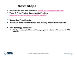 Next Steps
• 
• 

Please visit the SPA website: www.strategicpricing.com
Take A Free Pricing Opportunity Profile :
www.strategicpricing.com/offer/profile/

• 
• 

Upcoming Free Events:
Webinars held several times per month; check SPA website

• 

SPA Strategy Seminars

• 

Full-day seminars, held several times per year in cities worldwide; check SPA
website

Copyright 2013 Strategic Pricing Associates, Inc.

strategicpricing.com
54

 