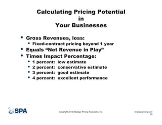 Calculating Pricing Potential
in
Your Businesses

•  Gross Revenues, less:

•  Fixed-contract pricing beyond 1 year

•  Equals “Net Revenue in Play”
•  Times Impact Percentage:
•  1 percent:
•  2 percent:
•  3 percent:
•  4 percent:

low estimate
conservative estimate
good estimate
excellent performance

Copyright 2013 Strategic Pricing Associates, Inc.

strategicpricing.com
55

 