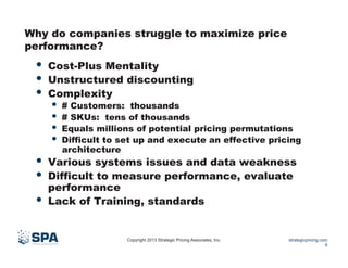 Why do companies struggle to maximize price
performance?

•  Cost-Plus Mentality
•  Unstructured discounting
•  Complexity

•  # Customers: thousands
•  # SKUs: tens of thousands
•  Equals millions of potential pricing permutations
•  Difficult to set up and execute an effective pricing
architecture

•  Various systems issues and data weakness
•  Difficult to measure performance, evaluate
• 

performance
Lack of Training, standards

Copyright 2013 Strategic Pricing Associates, Inc.

strategicpricing.com
9

 