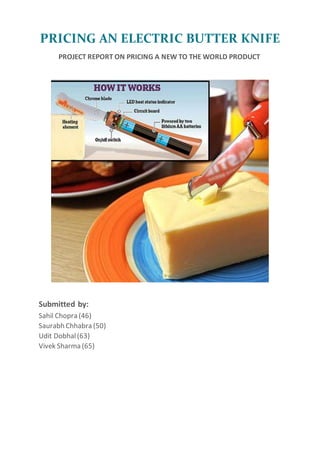 PRICING AN ELECTRIC BUTTER KNIFE
PROJECT REPORT ON PRICING A NEW TO THE WORLD PRODUCT
Submitted by:
Sahil Chopra (46)
Saurabh Chhabra (50)
Udit Dobhal(63)
Vivek Sharma (65)
 
