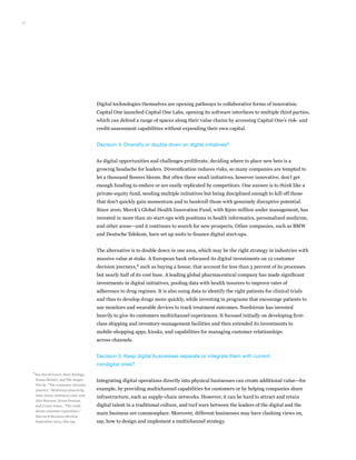 11
Digital technologies themselves are opening pathways to collaborative forms of innovation.
Capital One launched Capital One Labs, opening its software interfaces to multiple third parties,
which can defend a range of spaces along their value chains by accessing Capital One’s risk- and
credit-assessment capabilities without expending their own capital.
Decision 4: Diversify or double down on digital initiatives?
As digital opportunities and challenges proliferate, deciding where to place new bets is a
growing headache for leaders. Diversification reduces risks, so many companies are tempted to
let a thousand flowers bloom. But often these small initiatives, however innovative, don’t get
enough funding to endure or are easily replicated by competitors. One answer is to think like a
private-equity fund, seeding multiple initiatives but being disciplined enough to kill off those
that don’t quickly gain momentum and to bankroll those with genuinely disruptive potential.
Since 2010, Merck’s Global Health Innovation Fund, with $500 million under management, has
invested in more than 20 start-ups with positions in health informatics, personalized medicine,
and other areas—and it continues to search for new prospects. Other companies, such as BMW
and Deutsche Telekom, have set up units to finance digital start-ups.
The alternative is to double down in one area, which may be the right strategy in industries with
massive value at stake. A European bank refocused its digital investments on 12 customer
decision journeys,6
such as buying a house, that account for less than 5 percent of its processes
but nearly half of its cost base. A leading global pharmaceutical company has made significant
investments in digital initiatives, pooling data with health insurers to improve rates of
adherence to drug regimes. It is also using data to identify the right patients for clinical trials
and thus to develop drugs more quickly, while investing in programs that encourage patients to
use monitors and wearable devices to track treatment outcomes. Nordstrom has invested
heavily to give its customers multichannel experiences. It focused initially on developing first-
class shipping and inventory-management facilities and then extended its investments to
mobile-shopping apps, kiosks, and capabilities for managing customer relationships
across channels.
Decision 5: Keep digital businesses separate or integrate them with current
nondigital ones?
Integrating digital operations directly into physical businesses can create additional value—for
example, by providing multichannel capabilities for customers or by helping companies share
infrastructure, such as supply-chain networks. However, it can be hard to attract and retain
digital talent in a traditional culture, and turf wars between the leaders of the digital and the
main business are commonplace. Moreover, different businesses may have clashing views on,
say, how to design and implement a multichannel strategy.
6	
See David Court, Dave Elzinga,
Susan Mulder, and Ole Jørgen
Vetvik, “The consumer decision
journey,” McKinsey Quarterly,
June 2009, mckinsey.com; and
Alex Rawson, Ewan Duncan,
and Conor Jones, “The truth
about customer experience,”
Harvard Business Review,
September 2013, hbr.org.
 