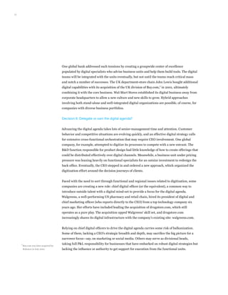 12
One global bank addressed such tensions by creating a groupwide center of excellence
populated by digital specialists who advise business units and help them build tools. The digital
teams will be integrated with the units eventually, but not until the teams reach critical mass
and notch a number of successes. The UK department-store chain John Lewis bought additional
digital capabilities with its acquisition of the UK division of Buy.com,7
in 2001, ultimately
combining it with the core business. Wal-Mart Stores established its digital business away from
corporate headquarters to allow a new culture and new skills to grow. Hybrid approaches
involving both stand-alone and well-integrated digital organizations are possible, of course, for
companies with diverse business portfolios.
Decision 6: Delegate or own the digital agenda?
Advancing the digital agenda takes lots of senior-management time and attention. Customer
behavior and competitive situations are evolving quickly, and an effective digital strategy calls
for extensive cross-functional orchestration that may require CEO involvement. One global
company, for example, attempted to digitize its processes to compete with a new entrant. The
RD function responsible for product design had little knowledge of how to create offerings that
could be distributed effectively over digital channels. Meanwhile, a business unit under pricing
pressure was leaning heavily on functional specialists for an outsize investment to redesign the
back office. Eventually, the CEO stepped in and ordered a new approach, which organized the
digitization effort around the decision journeys of clients.
Faced with the need to sort through functional and regional issues related to digitization, some
companies are creating a new role: chief digital officer (or the equivalent), a common way to
introduce outside talent with a digital mind-set to provide a focus for the digital agenda.
Walgreens, a well-performing US pharmacy and retail chain, hired its president of digital and
chief marketing officer (who reports directly to the CEO) from a top technology company six
years ago. Her efforts have included leading the acquisition of drugstore.com, which still
operates as a pure play. The acquisition upped Walgreens’ skill set, and drugstore.com
increasingly shares its digital infrastructure with the company’s existing site: walgreens.com.
Relying on chief digital officers to drive the digital agenda carries some risk of balkanization.
Some of them, lacking a CEO’s strategic breadth and depth, may sacrifice the big picture for a
narrower focus—say, on marketing or social media. Others may serve as divisional heads,
taking full PL responsibility for businesses that have embarked on robust digital strategies but
lacking the influence or authority to get support for execution from the functional units.
7	
Buy.com was later acquired by
Rakuten in July 2010.
 