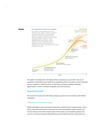 The upshot is that digitization will change industry landscapes as it gives life to new sets of
competitors. Some players may consider your capabilities a threat even before you have identified
them as competitors. Indeed, the forces at work today will bring immediate challenges,
opportunities—or both—to literally all digitally connected businesses.
Seven forces at work
Our research and experience with leading companies point to seven trends that could redefine
competition.
1. New pressure on prices and margins
Digital technologies create near-perfect transparency, making it easy to compare prices, service
levels, and product performance: consumers can switch among digital retailers, brands, and
services with just a few clicks or finger swipes. This dynamic can commoditize products and
services as consumers demand comparable features and simple interactions. Some banks, for
3
Exhibit
New trends
emerge
Innovative start-ups
create disruptive
business models
Early adopters
embrace the new models
Advanced incumbents
begin to adapt
New normal:
Advanced incumbents,
established start-ups
Laggard
incumbents
drop off
Mainstream
customers
adopt
Time
Tipping
point
How digitization transforms industries
The position of an industry on this curve
depends on the degree to which companies
and customers within it have embraced
digitization. While conceptual, the curve
shows how laggard incumbents have already
disappeared from industries in which
digital disruption began early, such as
traditional media. In industries where
digitization is less pervasive but more a
gathering force, there is still time for incumbents
to adapt and survive.
 