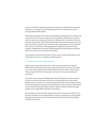 4
instance, now find that simplifying products for easy purchase on mobile phones inadvertently
contributes to a convergence between their offerings and those of competitors that are also
pursuing mobile-friendly simplicity.
Third parties have jumped into this fray, disintermediating relationships between companies and
their customers. The rise of price-comparison sites that aggregate information across vendors
and allow consumers to compare prices and service offerings easily is a testament to this trend.
In Europe, chain retailers, which traditionally dominate fast-moving consumer goods, have seen
their revenues fall as customers flock to discounters after comparing prices even for staples like
milk and bread. In South Korea, online aggregator OK Cashbag has inserted itself into the
consumer’s shopping behavior through a mobile app that pools product promotions and loyalty
points for easy use across more than 50,000 merchants.
These dynamics create downward pressure on returns across consumer-facing industries, and
the disruptive currents are now rippling out to B2B businesses.
2. Competitors emerge from unexpected places
Digital dynamics often undermine barriers to entry and long-standing sources of product
differentiation. Web-based service providers in telecommunications or insurance, for example,
can now tap markets without having to build distribution networks of offices and local agents.
They can compete effectively by mining data on risks and on the incomes and preferences
of customers.
At the same time, the expense of building brands online and the degree of consumer attention
focused on a relatively small number of brands are redrawing battle lines in many markets.
Singapore Post is investing in an e-commerce business that benefits from the company’s logistics
and warehousing backbone. Japanese web retailer Rakuten is using its network to offer financial
services. Web powerhouses like Google and Twitter eagerly test industry boundaries through
products such as Google Wallet and Twitter’s retail offerings.
New competitors can often be smaller companies that will never reach scale but still do a lot of
damage to incumbents. In the retailing industry, for instance, entrepreneurs are cherry-picking
subcategories of products and severely undercutting pricing on small volumes, forcing bigger
companies to do the same.
 