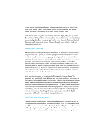 6
turnkey systems (including record keeping and operating infrastructure) they can purchase
from Charles Schwab, Fidelity, and others give them all the capabilities they need. With a
license, individuals or small groups can be up and running their own firms.
In the travel industry, new portals are assembling entire trips: flights, hotels, and car rentals.
The stand-alone offerings of third parties, sometimes from small companies or even individuals,
plug into such portals. These packages are put together in real time, with dynamic pricing that
depends on supply and demand. As more niche providers gain access to the new platforms,
competition is intensifying.
5. Growing talent mismatches
Software replaces labor in digital businesses. We estimate, for instance, that of the 700 end-to-
end processes in banks (opening an account or getting a car loan, for example), about half can
be fully automated. Computers increasingly are performing complex tasks as well. “Brilliant
machines,” like IBM’s Watson, are poised to take on the work of many call-center workers. Even
knowledge-intensive areas, such as oncology diagnostics, are susceptible to challenge by
machines: thanks to the ability to scan and store massive amounts of medical research and
patients’ MRI results, Watson diagnoses cancers with much higher levels of speed and accuracy
than skilled physicians do. Digitization will encroach on a growing number of knowledge roles
within companies as they automate many frontline and middle-management jobs based upon
synthesizing information for C-level executives.
At the same time, companies are struggling to find the right talent in areas that can’t be
automated. Such areas include digital skills like those of artificial-intelligence programmers or
data scientists and of people who lead digital strategies and think creatively about new business
designs. A key challenge for senior managers will be sensitively reallocating the savings from
automation to the talent needed to forge digital businesses. One global company, for example, is
simultaneously planning to cut more than 10,000 employees (some through digital economies)
while adding 3,000 to its digital business. Moves like these, writ large, could have significant
social repercussions, elevating the opportunities and challenges associated with digital
advances to a public-policy issue, not just a strategic-business one.
6. Converging global supply and demand
Digital technologies know no borders, and the customer’s demand for a unified experience is
raising pressure on global companies to standardize offerings. In the B2C domain, for example,
many US consumers are accustomed to e-shopping in the United Kingdom for new fashions (see
sidebar, “How digitization is reshaping global flows”). They have come to expect payment
systems that work across borders, global distribution, and a uniform customer experience.
 