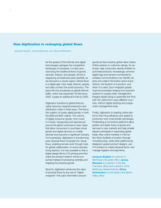 7
How digitization is reshaping global flows
As the spread of the Internet and digital
technologies reshapes the competitive
landscape of industries, it is also revo-
lutionizing the traditional flows of goods,
services, finance, and people. All this is
happening at breakneck pace (exhibit), as
we showed in a recent report, Global flows
in a digital age: How trade, finance, people,
and data connect the world economy. The
pace will only accelerate as global Internet
traffic, which has expanded 18-fold since
2005, surges an additional 8-fold by 2025.
Digitization transforms global flows by
vastly reducing marginal production and
distribution costs in three ways. The first is
the creation of purely digital goods, in both
the B2B and B2C realms. The volume
of digital consumer goods, from music
to movies, transported and reproduced
around the globe continues to soar. Apps
that allow consumers to purchase virtual
goods and digital services on mobile
devices have become a significant industry.
For businesses, digitization is transforming
even physical flows of people into virtual
flows, enabling remote work through tools
for global collaboration. In some manufac-
turing sectors, it is now possible to ship a
digital design file for 3-D printing and then
make the product where it will be con-
sumed instead of producing centrally and
shipping the physical goods.
Second, digitization enhances the value
of physical flows by the use of “digital
wrappers” that pack information around
goods as they traverse global value chains.
Online reviews or customer ratings, for ex-
ample, help consumers decide whether to
purchase products. Increasingly common
digital tags and sensors connected by
wireless communications can identify ob-
jects and collect information about trans-
actions, the location of a product, and
when it is used. Such wrappers greatly
improve processes ranging from payment
systems to supply-chain management.
Imagine Apple trying to assemble the iPod,
with 451 parts from many different coun-
tries, without digital tracking and supply-
chain-management tools.
Finally, digitization is creating online plat-
forms that bring efficiency and speed to
production and cross-border exchanges.
Proliferating e-commerce platforms allow
greater and faster flows of goods and
services to new markets and help smaller
players participate in expanding global
trade. New online markets in informa-
tion flows facilitate innovation through
crowdsourcing, while other platforms let
designers upload product designs, use
3-D printers to create physical items, and
manage logistics and payments.
Jacques Bughin is a director in
McKinsey’s Brussels office; James
Manyika is a director in the San
Francisco office and a director of the
McKinsey Global Institute; Olivia
Nottebohm is a principal in the Silicon
Valley office.
Jacques Bughin, James Manyika, and Olivia Nottebohm
 