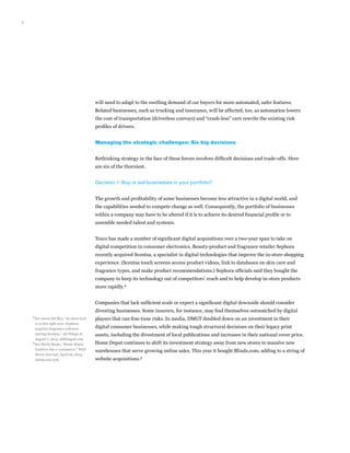 9
will need to adapt to the swelling demand of car buyers for more automated, safer features.
Related businesses, such as trucking and insurance, will be affected, too, as automation lowers
the cost of transportation (driverless convoys) and “crash-less” cars rewrite the existing risk
profiles of drivers.
Managing the strategic challenges: Six big decisions
Rethinking strategy in the face of these forces involves difficult decisions and trade-offs. Here
are six of the thorniest.
Decision 1: Buy or sell businesses in your portfolio?
The growth and profitability of some businesses become less attractive in a digital world, and
the capabilities needed to compete change as well. Consequently, the portfolio of businesses
within a company may have to be altered if it is to achieve its desired financial profile or to
assemble needed talent and systems.
Tesco has made a number of significant digital acquisitions over a two-year span to take on
digital competition in consumer electronics. Beauty-product and fragrance retailer Sephora
recently acquired Scentsa, a specialist in digital technologies that improve the in-store shopping
experience. (Scentsa touch screens access product videos, link to databases on skin care and
fragrance types, and make product recommendations.) Sephora officials said they bought the
company to keep its technology out of competitors’ reach and to help develop in-store products
more rapidly.4
Companies that lack sufficient scale or expect a significant digital downside should consider
divesting businesses. Some insurers, for instance, may find themselves outmatched by digital
players that can fine-tune risks. In media, DMGT doubled down on an investment in their
digital consumer businesses, while making tough structural decisions on their legacy print
assets, including the divestment of local publications and increases in their national cover price.
Home Depot continues to shift its investment strategy away from new stores to massive new
warehouses that serve growing online sales. This year it bought Blinds.com, adding to a string of
website acquisitions.5
4	
See Jason Del Rey, “In-store tech
is so hot right now: Sephora
acquires fragrance software
startup Scentsa,” All Things D,
August 7, 2013, allthingsd.com.
5	
See Shelly Banjo, “Home Depot
lumbers into e-commerce,” Wall
Street Journal, April 26, 2014,
online.wsj.com.
 