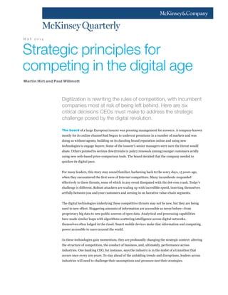 Digitization is rewriting the rules of competition, with incumbent
companies most at risk of being left behind. Here are six
critical decisions CEOs must make to address the strategic
challenge posed by the digital revolution.
The board of a large European insurer was pressing management for answers. A company known
mostly for its online channel had begun to undercut premiums in a number of markets and was
doing so without agents, building on its dazzling brand reputation online and using new
technologies to engage buyers. Some of the insurer’s senior managers were sure the threat would
abate. Others pointed to serious downtrends in policy renewals among younger customers avidly
using new web-based price-comparison tools. The board decided that the company needed to
quicken its digital pace.
For many leaders, this story may sound familiar, harkening back to the scary days, 15 years ago,
when they encountered the first wave of Internet competitors. Many incumbents responded
effectively to these threats, some of which in any event dissipated with the dot-com crash. Today’s
challenge is different. Robust attackers are scaling up with incredible speed, inserting themselves
artfully between you and your customers and zeroing in on lucrative value-chain segments.
The digital technologies underlying these competitive thrusts may not be new, but they are being
used to new effect. Staggering amounts of information are accessible as never before—from
proprietary big data to new public sources of open data. Analytical and processing capabilities
have made similar leaps with algorithms scattering intelligence across digital networks,
themselves often lodged in the cloud. Smart mobile devices make that information and computing
power accessible to users around the world.
As these technologies gain momentum, they are profoundly changing the strategic context: altering
the structure of competition, the conduct of business, and, ultimately, performance across
industries. One banking CEO, for instance, says the industry is in the midst of a transition that
occurs once every 100 years. To stay ahead of the unfolding trends and disruptions, leaders across
industries will need to challenge their assumptions and pressure-test their strategies.
Strategic principles for
competing in the digital age
Martin Hirt and Paul Willmott
M A Y 2 0 1 4
 