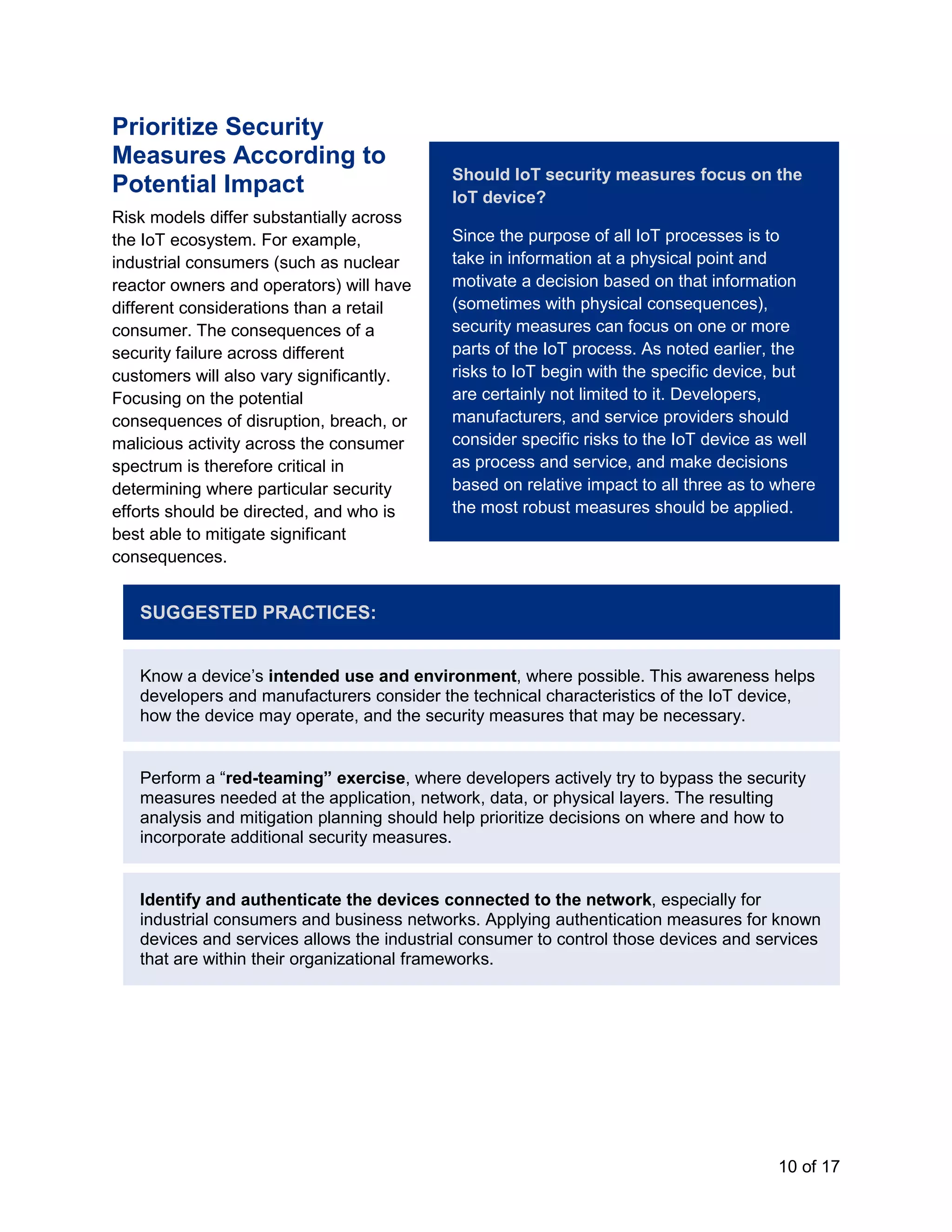 10 of 17
Prioritize Security
Measures According to
Potential Impact
Risk models differ substantially across
the IoT ecosystem. For example,
industrial consumers (such as nuclear
reactor owners and operators) will have
different considerations than a retail
consumer. The consequences of a
security failure across different
customers will also vary significantly.
Focusing on the potential
consequences of disruption, breach, or
malicious activity across the consumer
spectrum is therefore critical in
determining where particular security
efforts should be directed, and who is
best able to mitigate significant
consequences.
SUGGESTED PRACTICES:
Know a device’s intended use and environment, where possible. This awareness helps
developers and manufacturers consider the technical characteristics of the IoT device,
how the device may operate, and the security measures that may be necessary.
Perform a “red-teaming” exercise, where developers actively try to bypass the security
measures needed at the application, network, data, or physical layers. The resulting
analysis and mitigation planning should help prioritize decisions on where and how to
incorporate additional security measures.
Identify and authenticate the devices connected to the network, especially for
industrial consumers and business networks. Applying authentication measures for known
devices and services allows the industrial consumer to control those devices and services
that are within their organizational frameworks.
Should IoT security measures focus on the
IoT device?
Since the purpose of all IoT processes is to
take in information at a physical point and
motivate a decision based on that information
(sometimes with physical consequences),
security measures can focus on one or more
parts of the IoT process. As noted earlier, the
risks to IoT begin with the specific device, but
are certainly not limited to it. Developers,
manufacturers, and service providers should
consider specific risks to the IoT device as well
as process and service, and make decisions
based on relative impact to all three as to where
the most robust measures should be applied.
 
