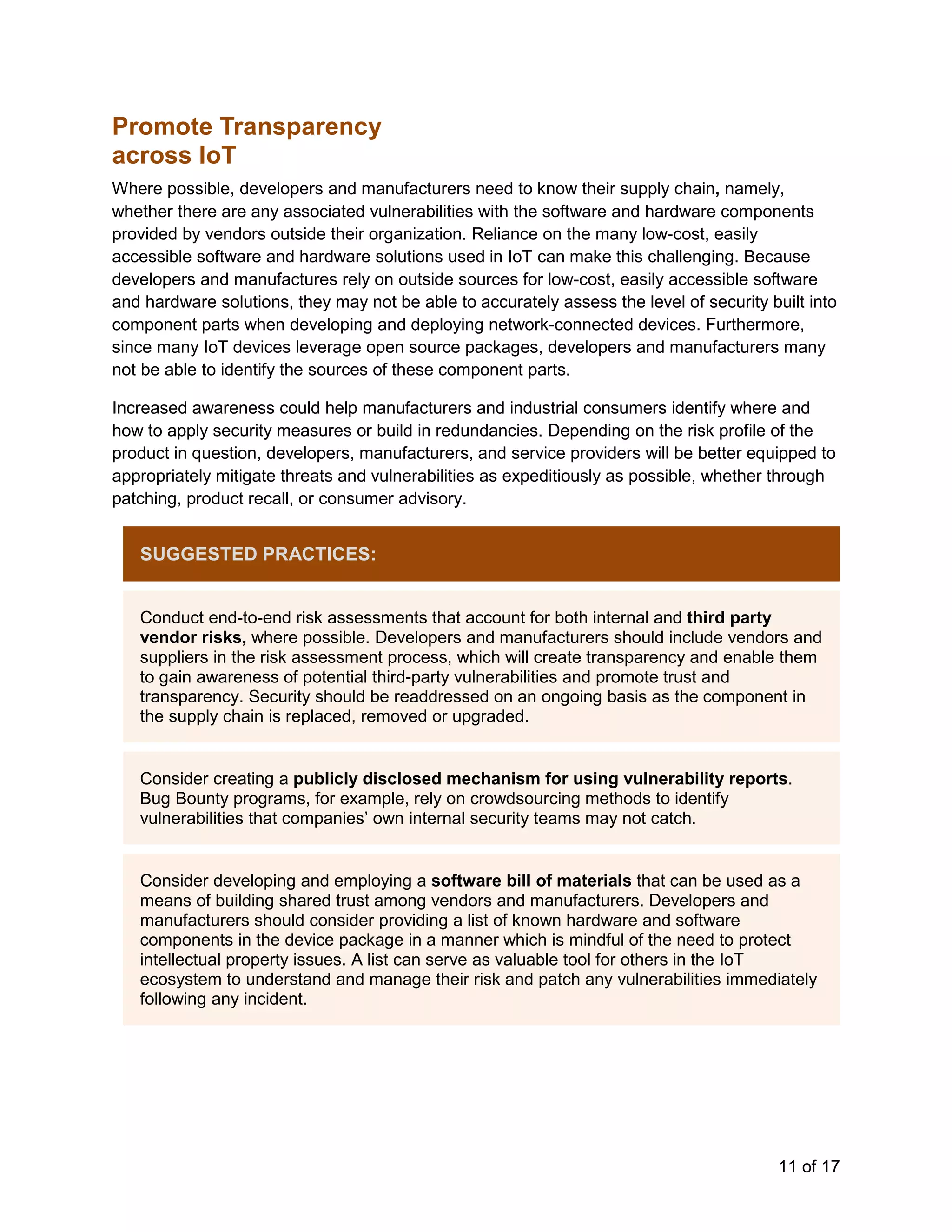 11 of 17
Promote Transparency
across IoT
Where possible, developers and manufacturers need to know their supply chain, namely,
whether there are any associated vulnerabilities with the software and hardware components
provided by vendors outside their organization. Reliance on the many low-cost, easily
accessible software and hardware solutions used in IoT can make this challenging. Because
developers and manufactures rely on outside sources for low-cost, easily accessible software
and hardware solutions, they may not be able to accurately assess the level of security built into
component parts when developing and deploying network-connected devices. Furthermore,
since many IoT devices leverage open source packages, developers and manufacturers many
not be able to identify the sources of these component parts.
Increased awareness could help manufacturers and industrial consumers identify where and
how to apply security measures or build in redundancies. Depending on the risk profile of the
product in question, developers, manufacturers, and service providers will be better equipped to
appropriately mitigate threats and vulnerabilities as expeditiously as possible, whether through
patching, product recall, or consumer advisory.
SUGGESTED PRACTICES:
Conduct end-to-end risk assessments that account for both internal and third party
vendor risks, where possible. Developers and manufacturers should include vendors and
suppliers in the risk assessment process, which will create transparency and enable them
to gain awareness of potential third-party vulnerabilities and promote trust and
transparency. Security should be readdressed on an ongoing basis as the component in
the supply chain is replaced, removed or upgraded.
Consider creating a publicly disclosed mechanism for using vulnerability reports.
Bug Bounty programs, for example, rely on crowdsourcing methods to identify
vulnerabilities that companies’ own internal security teams may not catch.
Consider developing and employing a software bill of materials that can be used as a
means of building shared trust among vendors and manufacturers. Developers and
manufacturers should consider providing a list of known hardware and software
components in the device package in a manner which is mindful of the need to protect
intellectual property issues. A list can serve as valuable tool for others in the IoT
ecosystem to understand and manage their risk and patch any vulnerabilities immediately
following any incident.
 