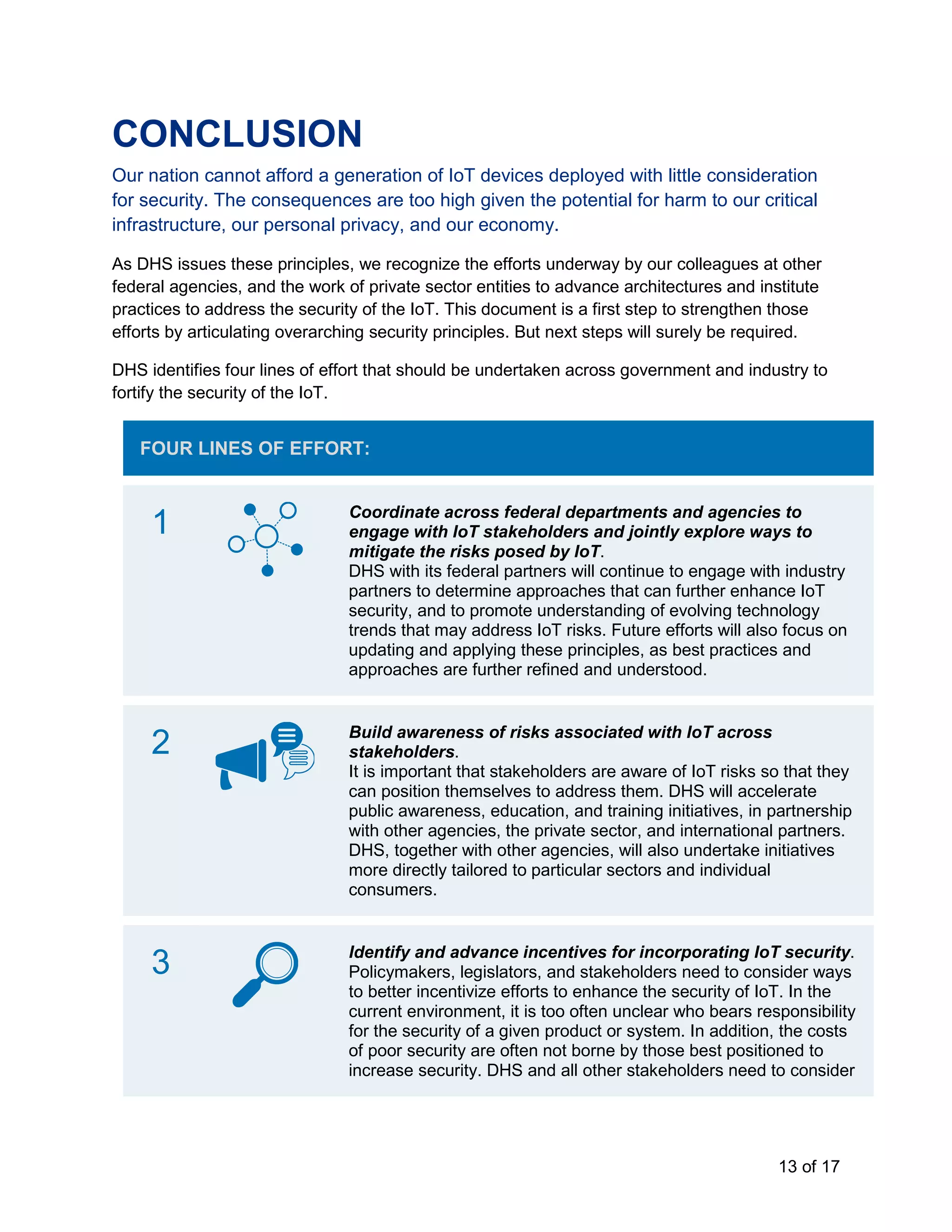 13 of 17
CONCLUSION
Our nation cannot afford a generation of IoT devices deployed with little consideration
for security. The consequences are too high given the potential for harm to our critical
infrastructure, our personal privacy, and our economy.
As DHS issues these principles, we recognize the efforts underway by our colleagues at other
federal agencies, and the work of private sector entities to advance architectures and institute
practices to address the security of the IoT. This document is a first step to strengthen those
efforts by articulating overarching security principles. But next steps will surely be required.
DHS identifies four lines of effort that should be undertaken across government and industry to
fortify the security of the IoT.
FOUR LINES OF EFFORT:
1 Coordinate across federal departments and agencies to
engage with IoT stakeholders and jointly explore ways to
mitigate the risks posed by IoT.
DHS with its federal partners will continue to engage with industry
partners to determine approaches that can further enhance IoT
security, and to promote understanding of evolving technology
trends that may address IoT risks. Future efforts will also focus on
updating and applying these principles, as best practices and
approaches are further refined and understood.
2 Build awareness of risks associated with IoT across
stakeholders.
It is important that stakeholders are aware of IoT risks so that they
can position themselves to address them. DHS will accelerate
public awareness, education, and training initiatives, in partnership
with other agencies, the private sector, and international partners.
DHS, together with other agencies, will also undertake initiatives
more directly tailored to particular sectors and individual
consumers.
3 Identify and advance incentives for incorporating IoT security.
Policymakers, legislators, and stakeholders need to consider ways
to better incentivize efforts to enhance the security of IoT. In the
current environment, it is too often unclear who bears responsibility
for the security of a given product or system. In addition, the costs
of poor security are often not borne by those best positioned to
increase security. DHS and all other stakeholders need to consider
 