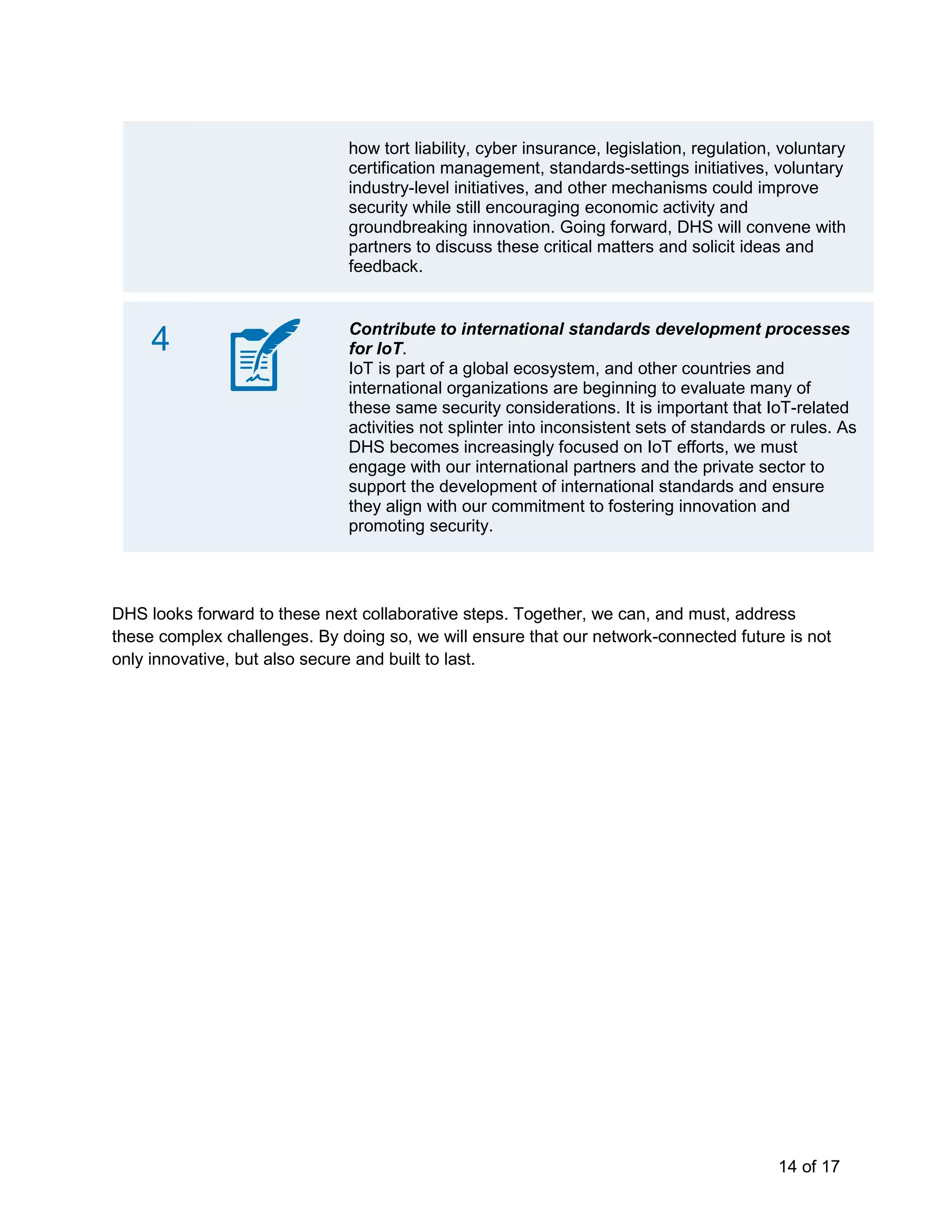 14 of 17
how tort liability, cyber insurance, legislation, regulation, voluntary
certification management, standards-settings initiatives, voluntary
industry-level initiatives, and other mechanisms could improve
security while still encouraging economic activity and
groundbreaking innovation. Going forward, DHS will convene with
partners to discuss these critical matters and solicit ideas and
feedback.
4 Contribute to international standards development processes
for IoT.
IoT is part of a global ecosystem, and other countries and
international organizations are beginning to evaluate many of
these same security considerations. It is important that IoT-related
activities not splinter into inconsistent sets of standards or rules. As
DHS becomes increasingly focused on IoT efforts, we must
engage with our international partners and the private sector to
support the development of international standards and ensure
they align with our commitment to fostering innovation and
promoting security.
DHS looks forward to these next collaborative steps. Together, we can, and must, address
these complex challenges. By doing so, we will ensure that our network-connected future is not
only innovative, but also secure and built to last.
 