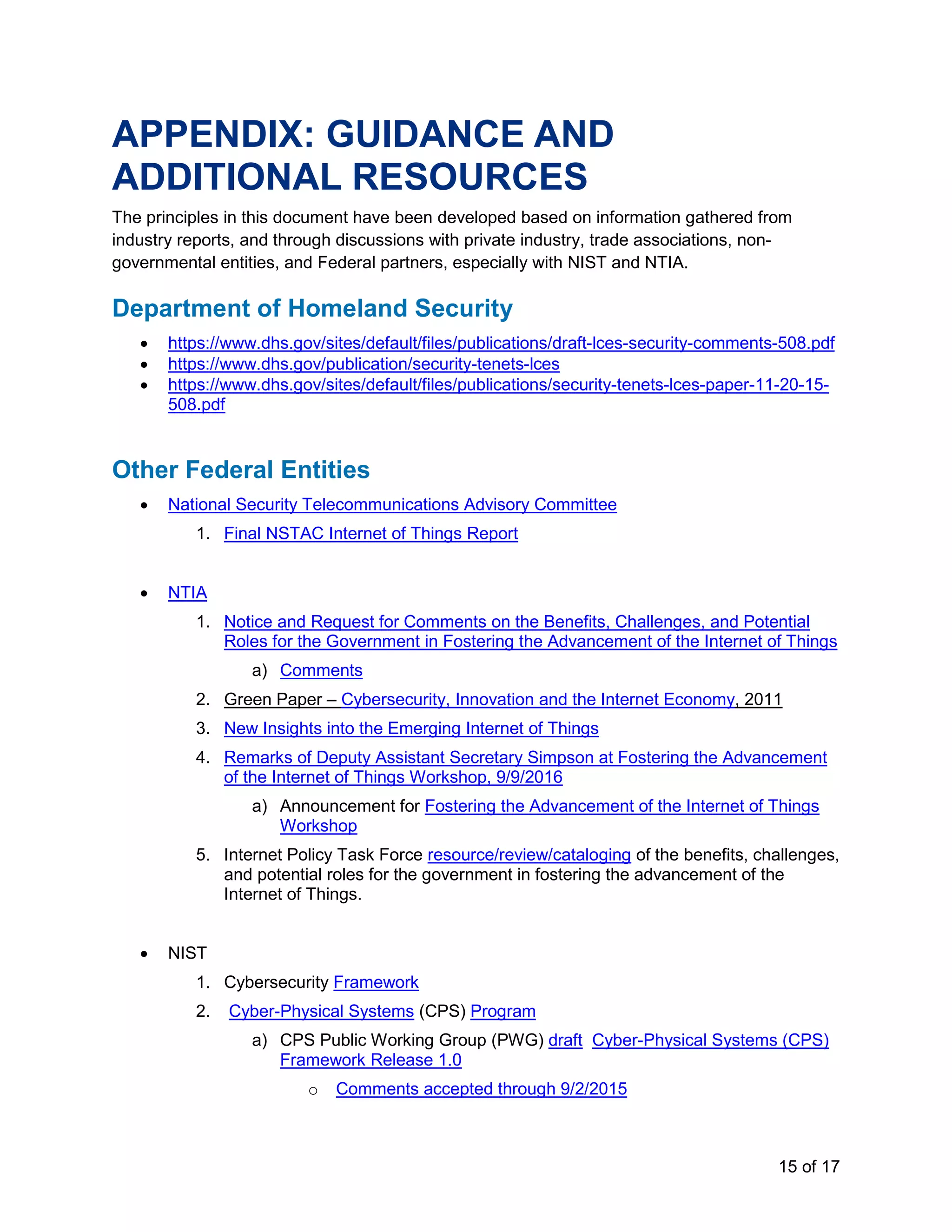 15 of 17
APPENDIX: GUIDANCE AND
ADDITIONAL RESOURCES
The principles in this document have been developed based on information gathered from
industry reports, and through discussions with private industry, trade associations, non-
governmental entities, and Federal partners, especially with NIST and NTIA.
Department of Homeland Security
• https://www.dhs.gov/sites/default/files/publications/draft-lces-security-comments-508.pdf
• https://www.dhs.gov/publication/security-tenets-lces
• https://www.dhs.gov/sites/default/files/publications/security-tenets-lces-paper-11-20-15-
508.pdf
Other Federal Entities
• National Security Telecommunications Advisory Committee
1. Final NSTAC Internet of Things Report
• NTIA
1. Notice and Request for Comments on the Benefits, Challenges, and Potential
Roles for the Government in Fostering the Advancement of the Internet of Things
a) Comments
2. Green Paper – Cybersecurity, Innovation and the Internet Economy, 2011
3. New Insights into the Emerging Internet of Things
4. Remarks of Deputy Assistant Secretary Simpson at Fostering the Advancement
of the Internet of Things Workshop, 9/9/2016
a) Announcement for Fostering the Advancement of the Internet of Things
Workshop
5. Internet Policy Task Force resource/review/cataloging of the benefits, challenges,
and potential roles for the government in fostering the advancement of the
Internet of Things.
• NIST
1. Cybersecurity Framework
2. Cyber-Physical Systems (CPS) Program
a) CPS Public Working Group (PWG) draft Cyber-Physical Systems (CPS)
Framework Release 1.0
o Comments accepted through 9/2/2015
 