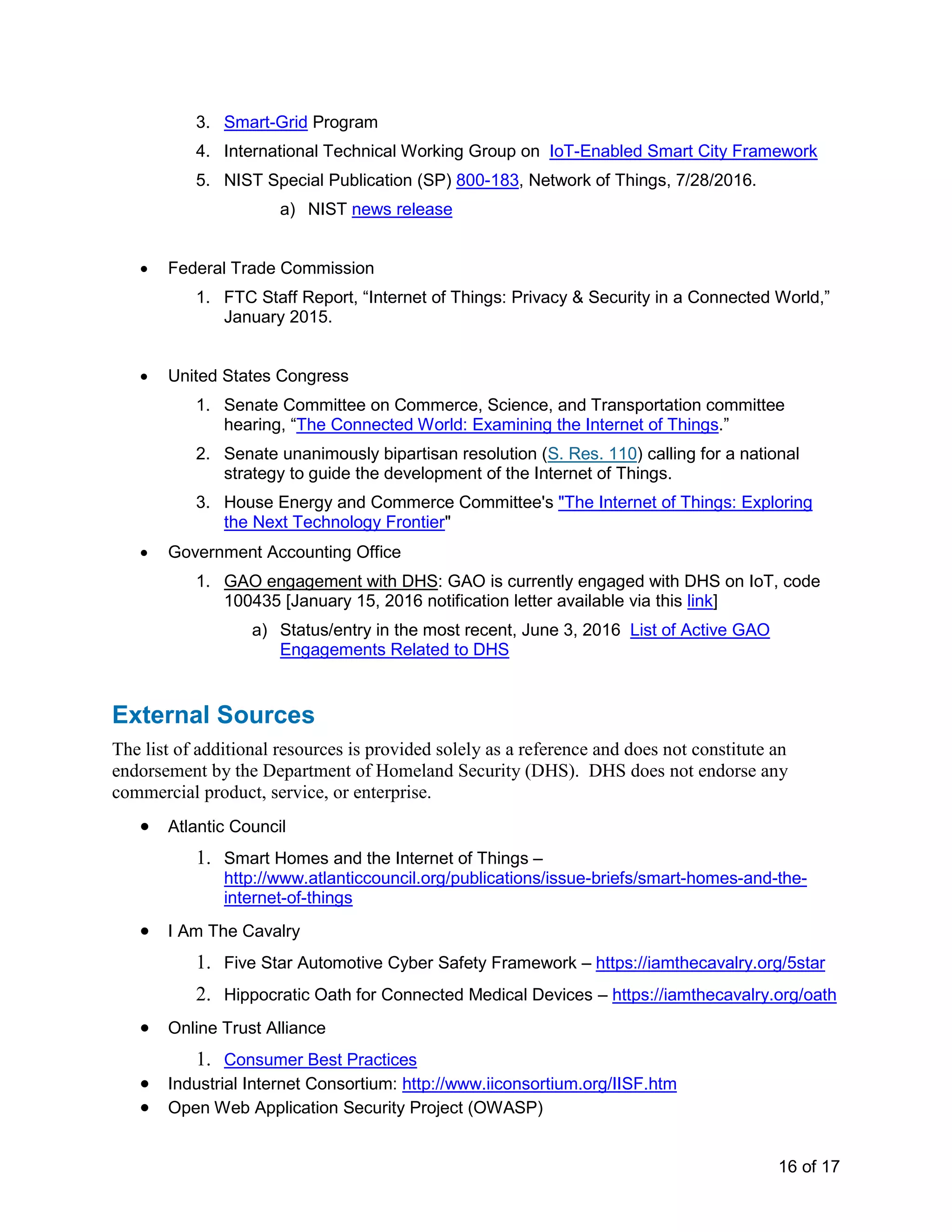 16 of 17
3. Smart-Grid Program
4. International Technical Working Group on IoT-Enabled Smart City Framework
5. NIST Special Publication (SP) 800-183, Network of Things, 7/28/2016.
a) NIST news release
• Federal Trade Commission
1. FTC Staff Report, “Internet of Things: Privacy & Security in a Connected World,”
January 2015.
• United States Congress
1. Senate Committee on Commerce, Science, and Transportation committee
hearing, “The Connected World: Examining the Internet of Things.”
2. Senate unanimously bipartisan resolution (S. Res. 110) calling for a national
strategy to guide the development of the Internet of Things.
3. House Energy and Commerce Committee's "The Internet of Things: Exploring
the Next Technology Frontier"
• Government Accounting Office
1. GAO engagement with DHS: GAO is currently engaged with DHS on IoT, code
100435 [January 15, 2016 notification letter available via this link]
a) Status/entry in the most recent, June 3, 2016 List of Active GAO
Engagements Related to DHS
External Sources
The list of additional resources is provided solely as a reference and does not constitute an
endorsement by the Department of Homeland Security (DHS). DHS does not endorse any
commercial product, service, or enterprise.
• Atlantic Council
1. Smart Homes and the Internet of Things –
http://www.atlanticcouncil.org/publications/issue-briefs/smart-homes-and-the-
internet-of-things
• I Am The Cavalry
1. Five Star Automotive Cyber Safety Framework – https://iamthecavalry.org/5star
2. Hippocratic Oath for Connected Medical Devices – https://iamthecavalry.org/oath
• Online Trust Alliance
1. Consumer Best Practices
• Industrial Internet Consortium: http://www.iiconsortium.org/IISF.htm
• Open Web Application Security Project (OWASP)
 