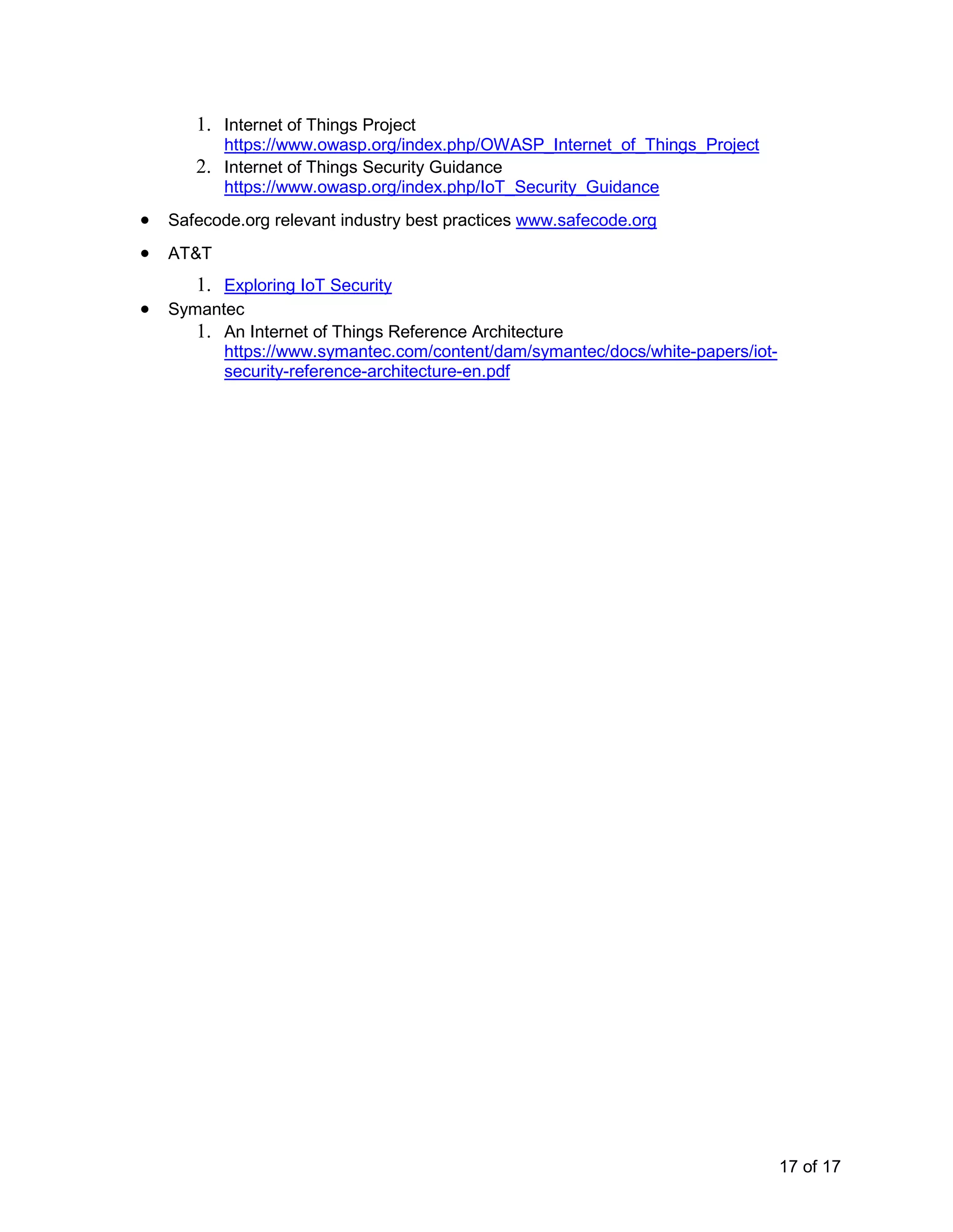 17 of 17
1. Internet of Things Project
https://www.owasp.org/index.php/OWASP_Internet_of_Things_Project
2. Internet of Things Security Guidance
https://www.owasp.org/index.php/IoT_Security_Guidance
• Safecode.org relevant industry best practices www.safecode.org
• AT&T
1. Exploring IoT Security
• Symantec
1. An Internet of Things Reference Architecture
https://www.symantec.com/content/dam/symantec/docs/white-papers/iot-
security-reference-architecture-en.pdf
 
