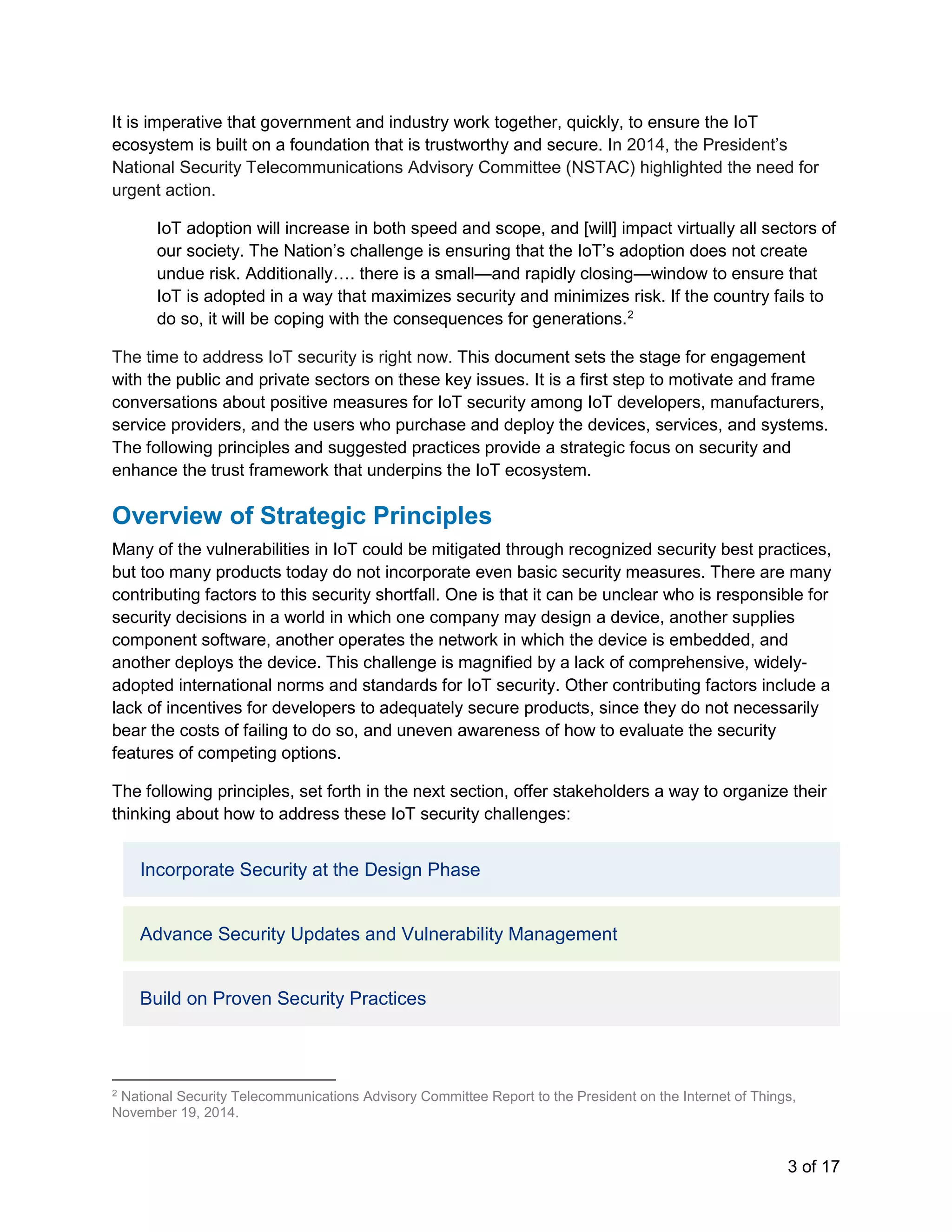 3 of 17
It is imperative that government and industry work together, quickly, to ensure the IoT
ecosystem is built on a foundation that is trustworthy and secure. In 2014, the President’s
National Security Telecommunications Advisory Committee (NSTAC) highlighted the need for
urgent action.
IoT adoption will increase in both speed and scope, and [will] impact virtually all sectors of
our society. The Nation’s challenge is ensuring that the IoT’s adoption does not create
undue risk. Additionally…. there is a small—and rapidly closing—window to ensure that
IoT is adopted in a way that maximizes security and minimizes risk. If the country fails to
do so, it will be coping with the consequences for generations.2
The time to address IoT security is right now. This document sets the stage for engagement
with the public and private sectors on these key issues. It is a first step to motivate and frame
conversations about positive measures for IoT security among IoT developers, manufacturers,
service providers, and the users who purchase and deploy the devices, services, and systems.
The following principles and suggested practices provide a strategic focus on security and
enhance the trust framework that underpins the IoT ecosystem.
Overview of Strategic Principles
Many of the vulnerabilities in IoT could be mitigated through recognized security best practices,
but too many products today do not incorporate even basic security measures. There are many
contributing factors to this security shortfall. One is that it can be unclear who is responsible for
security decisions in a world in which one company may design a device, another supplies
component software, another operates the network in which the device is embedded, and
another deploys the device. This challenge is magnified by a lack of comprehensive, widely-
adopted international norms and standards for IoT security. Other contributing factors include a
lack of incentives for developers to adequately secure products, since they do not necessarily
bear the costs of failing to do so, and uneven awareness of how to evaluate the security
features of competing options.
The following principles, set forth in the next section, offer stakeholders a way to organize their
thinking about how to address these IoT security challenges:
Incorporate Security at the Design Phase
Advance Security Updates and Vulnerability Management
Build on Proven Security Practices
2
National Security Telecommunications Advisory Committee Report to the President on the Internet of Things,
November 19, 2014.
 