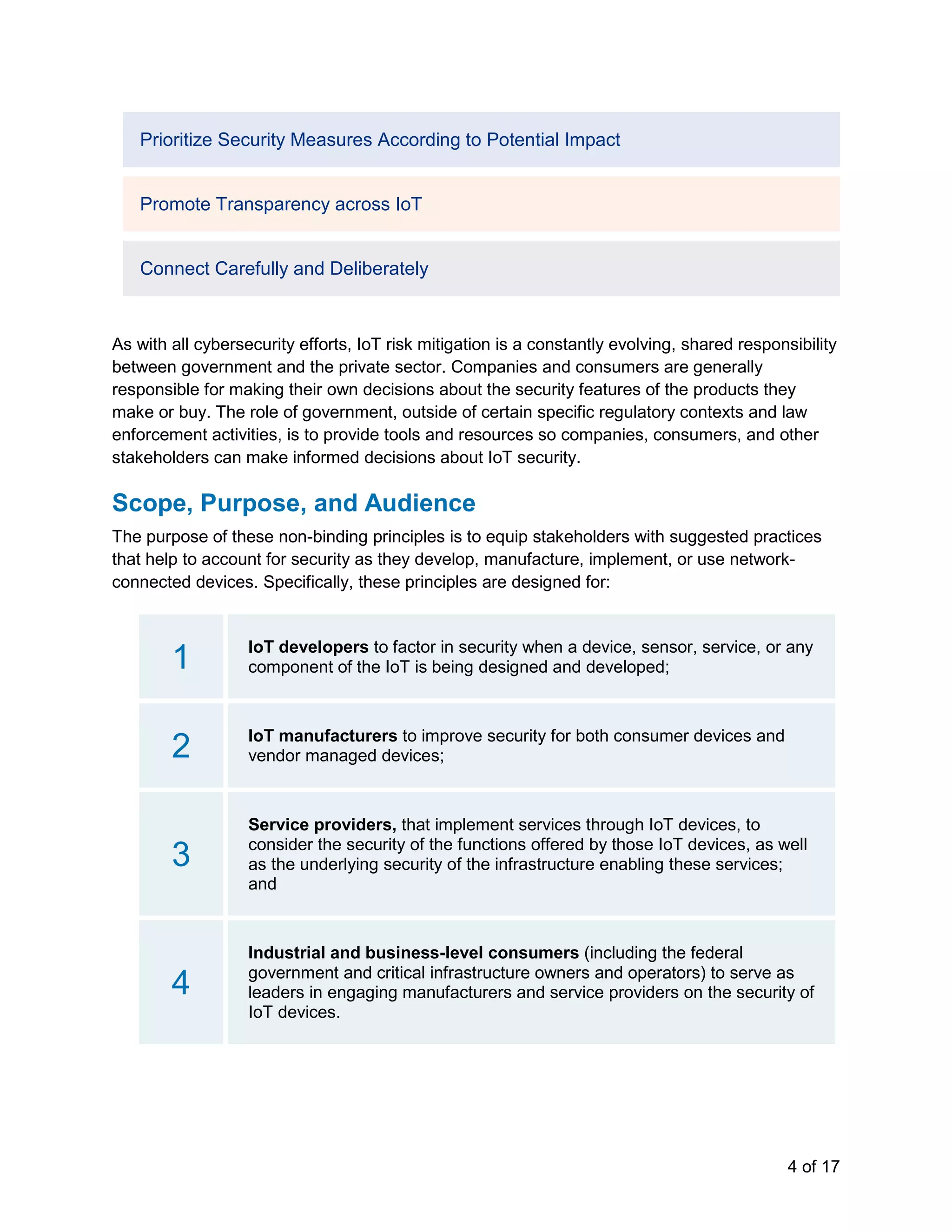 4 of 17
Prioritize Security Measures According to Potential Impact
Promote Transparency across IoT
Connect Carefully and Deliberately
As with all cybersecurity efforts, IoT risk mitigation is a constantly evolving, shared responsibility
between government and the private sector. Companies and consumers are generally
responsible for making their own decisions about the security features of the products they
make or buy. The role of government, outside of certain specific regulatory contexts and law
enforcement activities, is to provide tools and resources so companies, consumers, and other
stakeholders can make informed decisions about IoT security.
Scope, Purpose, and Audience
The purpose of these non-binding principles is to equip stakeholders with suggested practices
that help to account for security as they develop, manufacture, implement, or use network-
connected devices. Specifically, these principles are designed for:
1 IoT developers to factor in security when a device, sensor, service, or any
component of the IoT is being designed and developed;
2 IoT manufacturers to improve security for both consumer devices and
vendor managed devices;
3
Service providers, that implement services through IoT devices, to
consider the security of the functions offered by those IoT devices, as well
as the underlying security of the infrastructure enabling these services;
and
4
Industrial and business-level consumers (including the federal
government and critical infrastructure owners and operators) to serve as
leaders in engaging manufacturers and service providers on the security of
IoT devices.
 