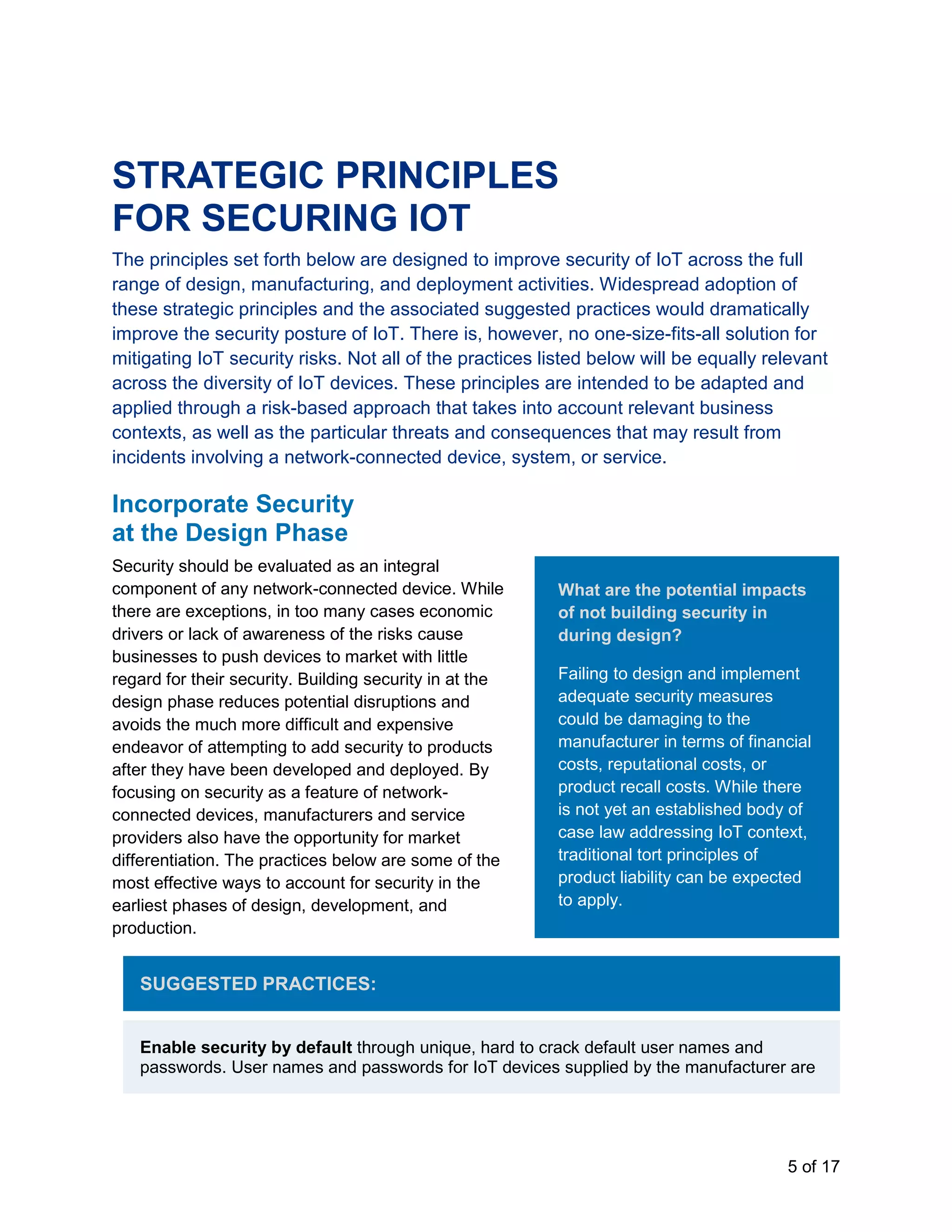 5 of 17
STRATEGIC PRINCIPLES
FOR SECURING IOT
The principles set forth below are designed to improve security of IoT across the full
range of design, manufacturing, and deployment activities. Widespread adoption of
these strategic principles and the associated suggested practices would dramatically
improve the security posture of IoT. There is, however, no one-size-fits-all solution for
mitigating IoT security risks. Not all of the practices listed below will be equally relevant
across the diversity of IoT devices. These principles are intended to be adapted and
applied through a risk-based approach that takes into account relevant business
contexts, as well as the particular threats and consequences that may result from
incidents involving a network-connected device, system, or service.
Incorporate Security
at the Design Phase
Security should be evaluated as an integral
component of any network-connected device. While
there are exceptions, in too many cases economic
drivers or lack of awareness of the risks cause
businesses to push devices to market with little
regard for their security. Building security in at the
design phase reduces potential disruptions and
avoids the much more difficult and expensive
endeavor of attempting to add security to products
after they have been developed and deployed. By
focusing on security as a feature of network-
connected devices, manufacturers and service
providers also have the opportunity for market
differentiation. The practices below are some of the
most effective ways to account for security in the
earliest phases of design, development, and
production.
SUGGESTED PRACTICES:
Enable security by default through unique, hard to crack default user names and
passwords. User names and passwords for IoT devices supplied by the manufacturer are
What are the potential impacts
of not building security in
during design?
Failing to design and implement
adequate security measures
could be damaging to the
manufacturer in terms of financial
costs, reputational costs, or
product recall costs. While there
is not yet an established body of
case law addressing IoT context,
traditional tort principles of
product liability can be expected
to apply.
 