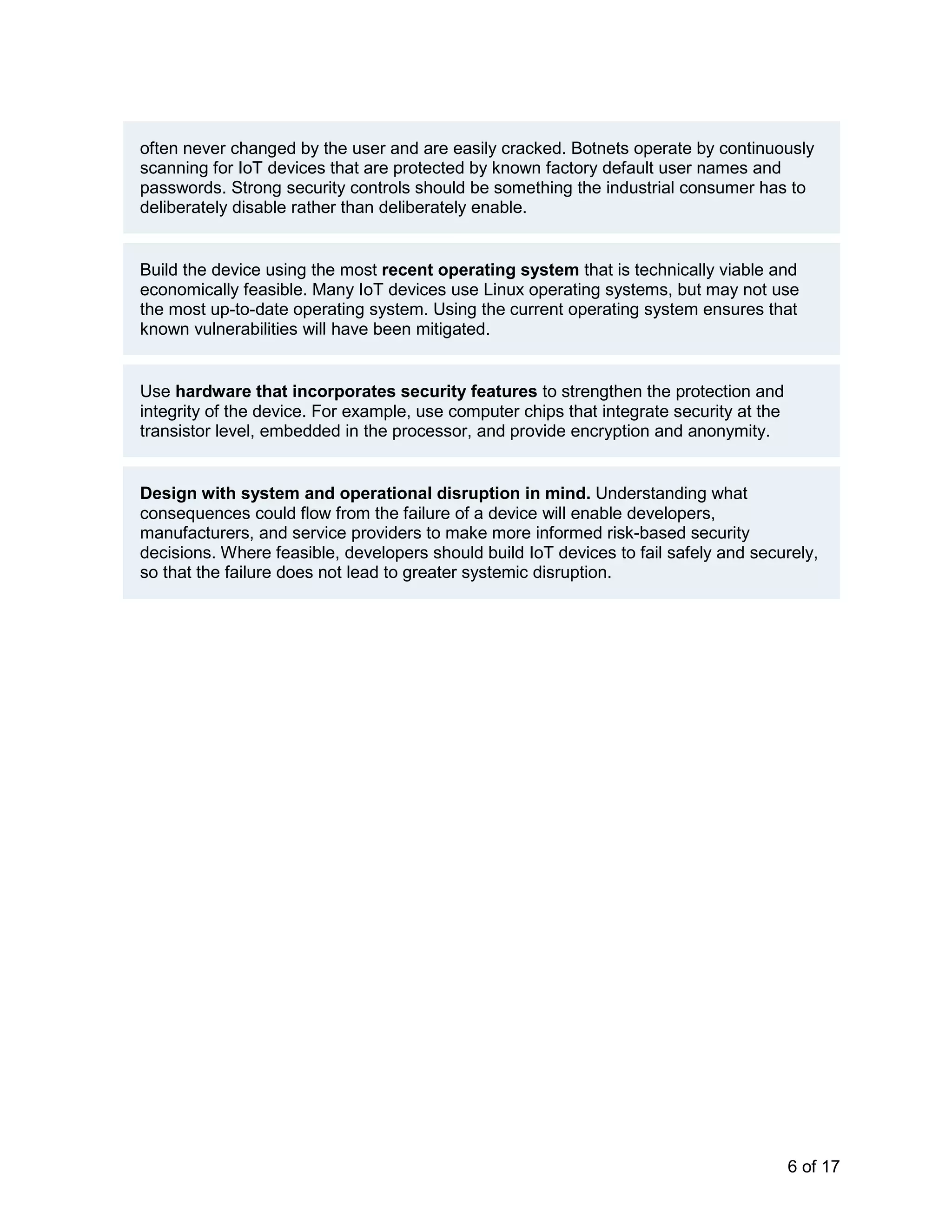 6 of 17
often never changed by the user and are easily cracked. Botnets operate by continuously
scanning for IoT devices that are protected by known factory default user names and
passwords. Strong security controls should be something the industrial consumer has to
deliberately disable rather than deliberately enable.
Build the device using the most recent operating system that is technically viable and
economically feasible. Many IoT devices use Linux operating systems, but may not use
the most up-to-date operating system. Using the current operating system ensures that
known vulnerabilities will have been mitigated.
Use hardware that incorporates security features to strengthen the protection and
integrity of the device. For example, use computer chips that integrate security at the
transistor level, embedded in the processor, and provide encryption and anonymity.
Design with system and operational disruption in mind. Understanding what
consequences could flow from the failure of a device will enable developers,
manufacturers, and service providers to make more informed risk-based security
decisions. Where feasible, developers should build IoT devices to fail safely and securely,
so that the failure does not lead to greater systemic disruption.
 