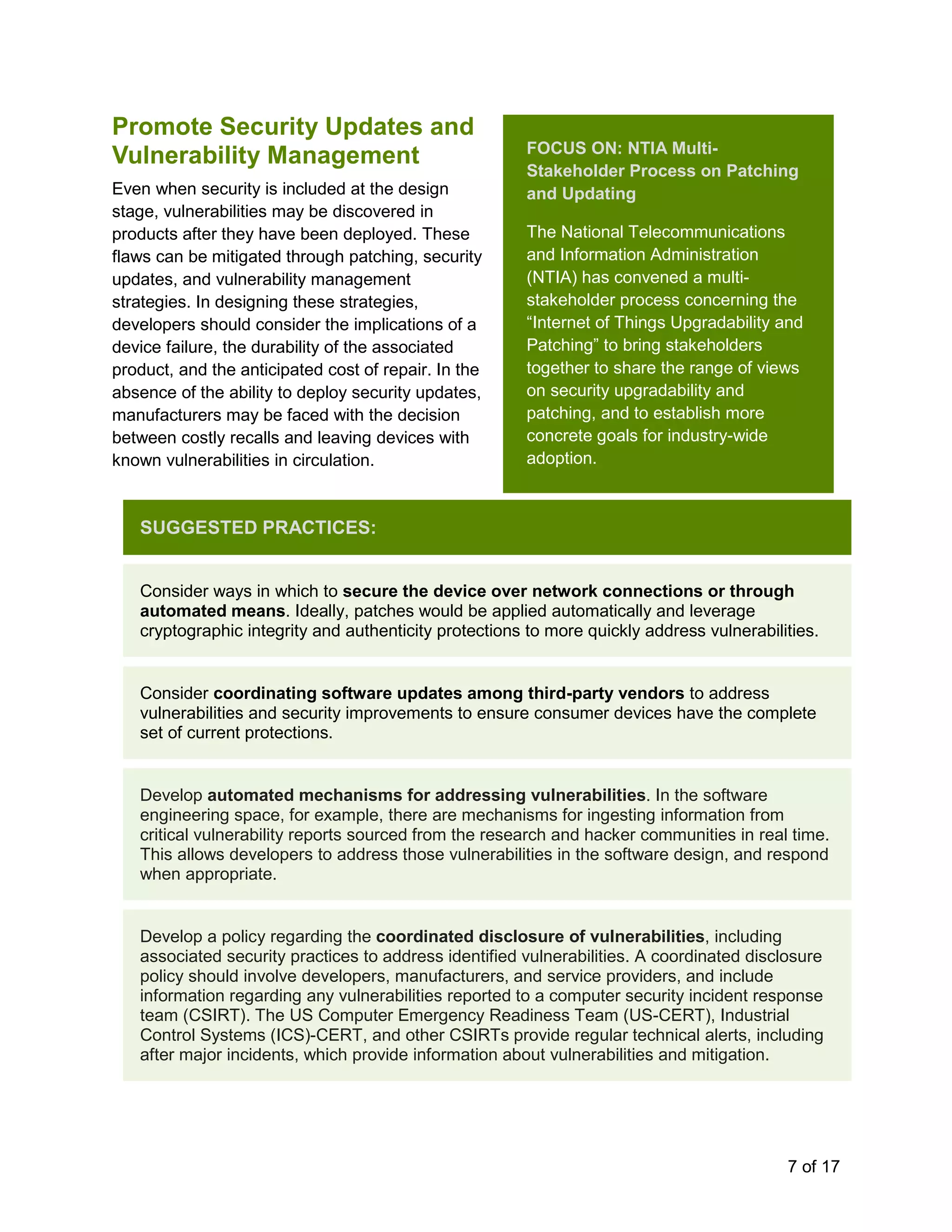 7 of 17
Promote Security Updates and
Vulnerability Management
Even when security is included at the design
stage, vulnerabilities may be discovered in
products after they have been deployed. These
flaws can be mitigated through patching, security
updates, and vulnerability management
strategies. In designing these strategies,
developers should consider the implications of a
device failure, the durability of the associated
product, and the anticipated cost of repair. In the
absence of the ability to deploy security updates,
manufacturers may be faced with the decision
between costly recalls and leaving devices with
known vulnerabilities in circulation.
SUGGESTED PRACTICES:
Consider ways in which to secure the device over network connections or through
automated means. Ideally, patches would be applied automatically and leverage
cryptographic integrity and authenticity protections to more quickly address vulnerabilities.
Consider coordinating software updates among third-party vendors to address
vulnerabilities and security improvements to ensure consumer devices have the complete
set of current protections.
Develop automated mechanisms for addressing vulnerabilities. In the software
engineering space, for example, there are mechanisms for ingesting information from
critical vulnerability reports sourced from the research and hacker communities in real time.
This allows developers to address those vulnerabilities in the software design, and respond
when appropriate.
Develop a policy regarding the coordinated disclosure of vulnerabilities, including
associated security practices to address identified vulnerabilities. A coordinated disclosure
policy should involve developers, manufacturers, and service providers, and include
information regarding any vulnerabilities reported to a computer security incident response
team (CSIRT). The US Computer Emergency Readiness Team (US-CERT), Industrial
Control Systems (ICS)-CERT, and other CSIRTs provide regular technical alerts, including
after major incidents, which provide information about vulnerabilities and mitigation.
FOCUS ON: NTIA Multi-
Stakeholder Process on Patching
and Updating
The National Telecommunications
and Information Administration
(NTIA) has convened a multi-
stakeholder process concerning the
“Internet of Things Upgradability and
Patching” to bring stakeholders
together to share the range of views
on security upgradability and
patching, and to establish more
concrete goals for industry-wide
adoption.
 