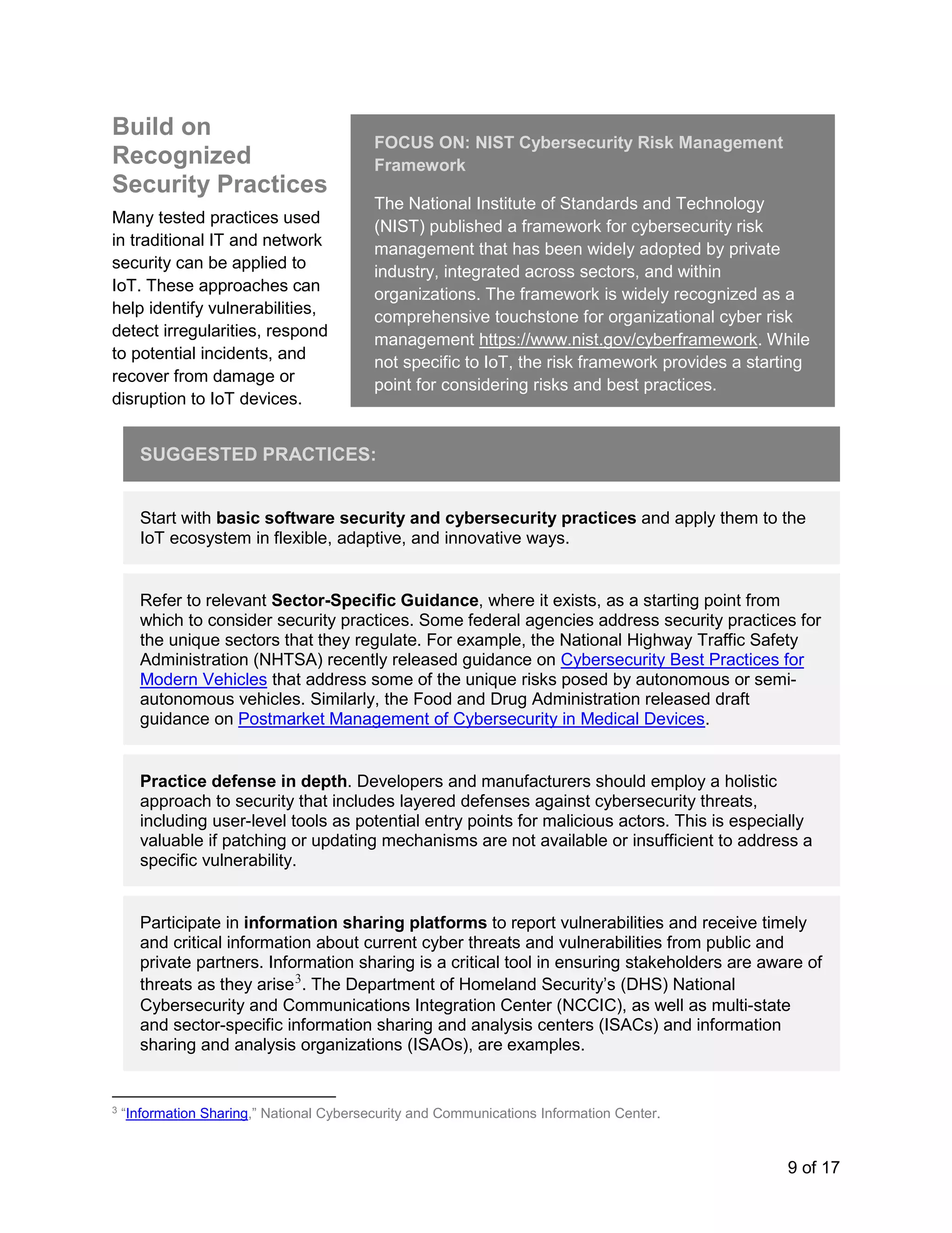 9 of 17
Build on
Recognized
Security Practices
Many tested practices used
in traditional IT and network
security can be applied to
IoT. These approaches can
help identify vulnerabilities,
detect irregularities, respond
to potential incidents, and
recover from damage or
disruption to IoT devices.
SUGGESTED PRACTICES:
Start with basic software security and cybersecurity practices and apply them to the
IoT ecosystem in flexible, adaptive, and innovative ways.
Refer to relevant Sector-Specific Guidance, where it exists, as a starting point from
which to consider security practices. Some federal agencies address security practices for
the unique sectors that they regulate. For example, the National Highway Traffic Safety
Administration (NHTSA) recently released guidance on Cybersecurity Best Practices for
Modern Vehicles that address some of the unique risks posed by autonomous or semi-
autonomous vehicles. Similarly, the Food and Drug Administration released draft
guidance on Postmarket Management of Cybersecurity in Medical Devices.
Practice defense in depth. Developers and manufacturers should employ a holistic
approach to security that includes layered defenses against cybersecurity threats,
including user-level tools as potential entry points for malicious actors. This is especially
valuable if patching or updating mechanisms are not available or insufficient to address a
specific vulnerability.
Participate in information sharing platforms to report vulnerabilities and receive timely
and critical information about current cyber threats and vulnerabilities from public and
private partners. Information sharing is a critical tool in ensuring stakeholders are aware of
threats as they arise3
. The Department of Homeland Security’s (DHS) National
Cybersecurity and Communications Integration Center (NCCIC), as well as multi-state
and sector-specific information sharing and analysis centers (ISACs) and information
sharing and analysis organizations (ISAOs), are examples.
3
“Information Sharing,” National Cybersecurity and Communications Information Center.
FOCUS ON: NIST Cybersecurity Risk Management
Framework
The National Institute of Standards and Technology
(NIST) published a framework for cybersecurity risk
management that has been widely adopted by private
industry, integrated across sectors, and within
organizations. The framework is widely recognized as a
comprehensive touchstone for organizational cyber risk
management https://www.nist.gov/cyberframework. While
not specific to IoT, the risk framework provides a starting
point for considering risks and best practices.
 