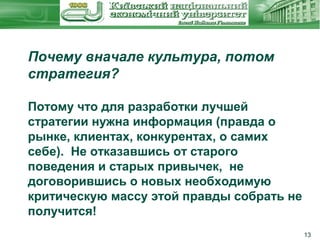 Почему вначале культура, потом
стратегия?
Потому что для разработки лучшей
стратегии нужна информация (правда о
рынке, клиентах, конкурентах, о самих
себе). Не отказавшись от старого
поведения и старых привычек, не
договорившись о новых необходимую
критическую массу этой правды собрать не
получится!
13

 