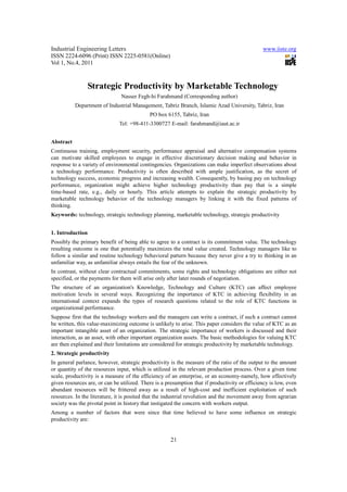 Industrial Engineering Letters                                                                 www.iiste.org
ISSN 2224-6096 (Print) ISSN 2225-0581(Online)
Vol 1, No.4, 2011



                  Strategic Productivity by Marketable Technology
                               Nasser Fegh-hi Farahmand (Corresponding author)
           Department of Industrial Management, Tabriz Branch, Islamic Azad University, Tabriz, Iran
                                            PO box 6155, Tabriz, Iran
                              Tel: +98-411-3300727 E-mail: farahmand@iaut.ac.ir


Abstract
Continuous training, employment security, performance appraisal and alternative compensation systems
can motivate skilled employees to engage in effective discretionary decision making and behavior in
response to a variety of environmental contingencies. Organizations can make imperfect observations about
a technology performance. Productivity is often described with ample justification, as the secret of
technology success, economic progress and increasing wealth. Consequently, by basing pay on technology
performance, organization might achieve higher technology productivity than pay that is a simple
time-based rate, e.g., daily or hourly. This article attempts to explain the strategic productivity by
marketable technology behavior of the technology managers by linking it with the fixed patterns of
thinking.
Keywords: technology, strategic technology planning, marketable technology, strategic productivity


1. Introduction
Possibly the primary benefit of being able to agree to a contract is its commitment value. The technology
resulting outcome is one that potentially maximizes the total value created. Technology managers like to
follow a similar and routine technology behavioral pattern because they never give a try to thinking in an
unfamiliar way, as unfamiliar always entails the fear of the unknown.
In contrast, without clear contractual commitments, some rights and technology obligations are either not
specified, or the payments for them will arise only after later rounds of negotiation.
The structure of an organization's Knowledge, Technology and Culture (KTC) can affect employee
motivation levels in several ways. Recognizing the importance of KTC in achieving flexibility in an
international context expands the types of research questions related to the role of KTC functions in
organizational performance.
Suppose first that the technology workers and the managers can write a contract, if such a contract cannot
be written, this value-maximizing outcome is unlikely to arise. This paper considers the value of KTC as an
important intangible asset of an organization. The strategic importance of workers is discussed and their
interaction, as an asset, with other important organization assets. The basic methodologies for valuing KTC
are then explained and their limitations are considered for strategic productivity by marketable technology.
2. Strategic productivity
In general parlance, however, strategic productivity is the measure of the ratio of the output to the amount
or quantity of the resources input, which is utilized in the relevant production process. Over a given time
scale, productivity is a measure of the efficiency of an enterprise, or an economy-namely, how effectively
given resources are, or can be utilized. There is a presumption that if productivity or efficiency is low, even
abundant resources will be frittered away as a result of high-cost and inefficient exploitation of such
resources. In the literature, it is posited that the industrial revolution and the movement away from agrarian
society was the pivotal point in history that instigated the concern with workers output.
Among a number of factors that were since that time believed to have some influence on strategic
productivity are:


                                                      21
 