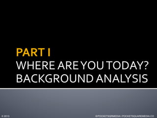 PART	
  I	
  	
  
WHERE	
  ARE	
  YOU	
  TODAY?	
  
BACKGROUND	
  ANALYSIS	
  
© 2013!

@POCKETSQRMEDIA | POCKETSQUAREMEDI...