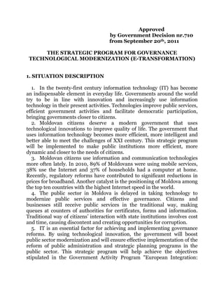 Approved
                                     by Government Decision nr.710
                                     from September 20th, 2011

      THE STRATEGIC PROGRAM FOR GOVERNANCE
 TECHNOLOGICAL MODERNIZATION (E-TRANSFORMATION)


1. SITUATION DESCRIPTION

   1. In the twenty-first century information technology (IT) has become
an indispensable element in everyday life. Governments around the world
try to be in line with innovation and increasingly use information
technology in their present activities. Technologies improve public services,
efficient government activities and facilitate democratic participation,
bringing governments closer to citizens.
   2. Moldovan citizens deserve a modern government that uses
technological innovations to improve quality of life. The government that
uses information technology becomes more efficient, more intelligent and
better able to meet the challenges of XXI century. This strategic program
will be implemented to make public institutions more efficient, more
dynamic and closer to the needs of citizens.
   3. Moldovan citizens use information and communication technologies
more often lately. In 2010, 89% of Moldovans were using mobile services,
38% use the Internet and 37% of households had a computer at home.
Recently, regulatory reforms have contributed to significant reductions in
prices for broadband. Another catalyst is the positioning of Moldova among
the top ten countries with the highest Internet speed in the world.
   4. The public sector in Moldova is delayed in taking technology to
modernize public services and effective governance. Citizens and
businesses still receive public services in the traditional way, making
queues at counters of authorities for certificates, forms and information.
Traditional way of citizens’ interaction with state institutions involves cost
and time, causing discontent and creating opportunities for corruption.
   5. IT is an essential factor for achieving and implementing governance
reforms. By using technological innovation, the government will boost
public sector modernization and will ensure effective implementation of the
reform of public administration and strategic planning programs in the
public sector. This strategic program will help achieve the objectives
stipulated in the Government Activity Program "European Integration:
 